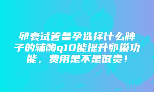 卵衰试管备孕选择什么牌子的辅酶q10能提升卵巢功能，费用是不是很贵！