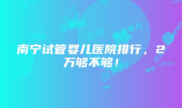 南宁试管婴儿医院排行，2万够不够！