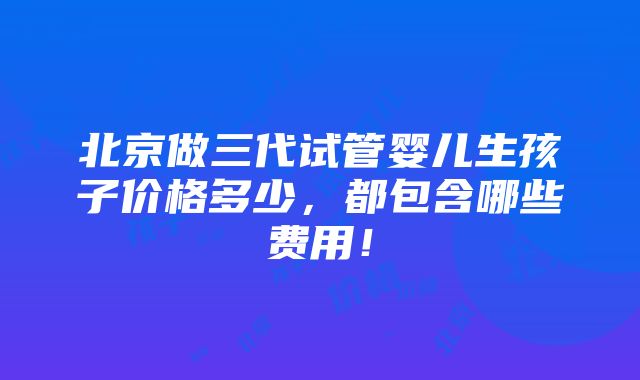 北京做三代试管婴儿生孩子价格多少，都包含哪些费用！