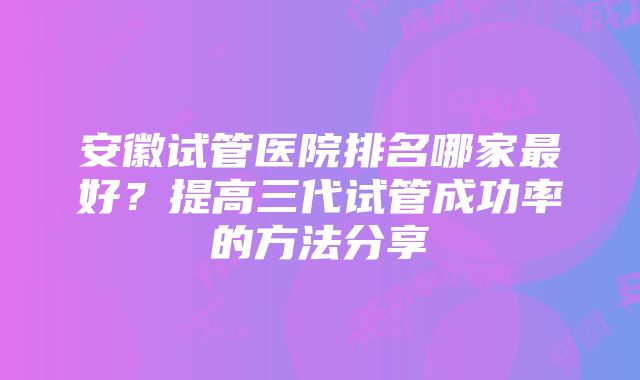 安徽试管医院排名哪家最好？提高三代试管成功率的方法分享