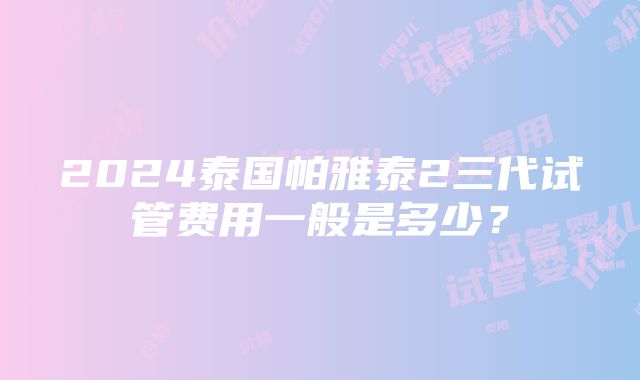 2024泰国帕雅泰2三代试管费用一般是多少？