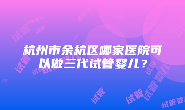 杭州市余杭区哪家医院可以做三代试管婴儿？