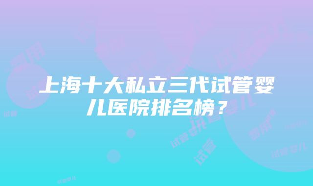 上海十大私立三代试管婴儿医院排名榜？