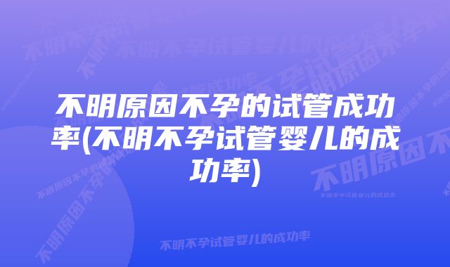 不明原因不孕的试管成功率(不明不孕试管婴儿的成功率)