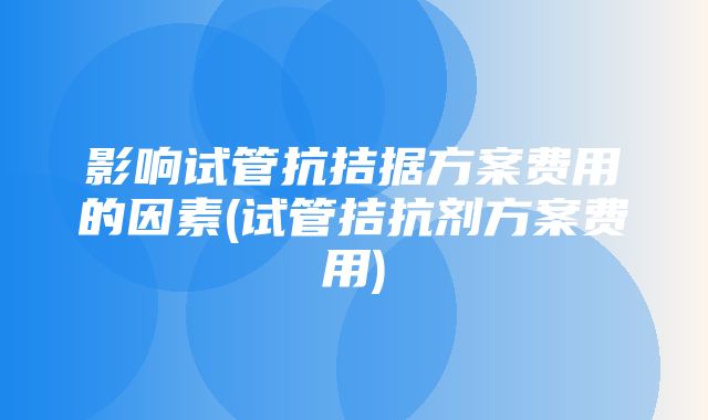 影响试管抗拮据方案费用的因素(试管拮抗剂方案费用)