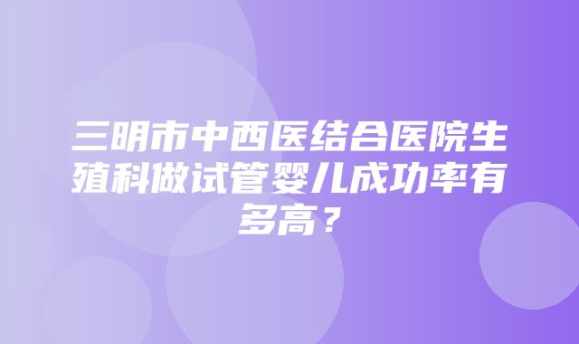 三明市中西医结合医院生殖科做试管婴儿成功率有多高？