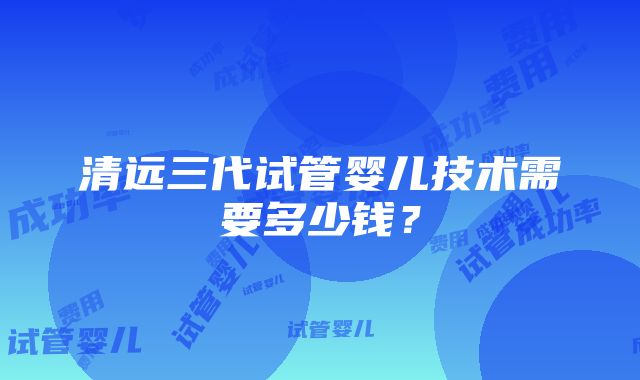 清远三代试管婴儿技术需要多少钱？