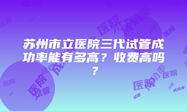 苏州市立医院三代试管成功率能有多高？收费高吗？