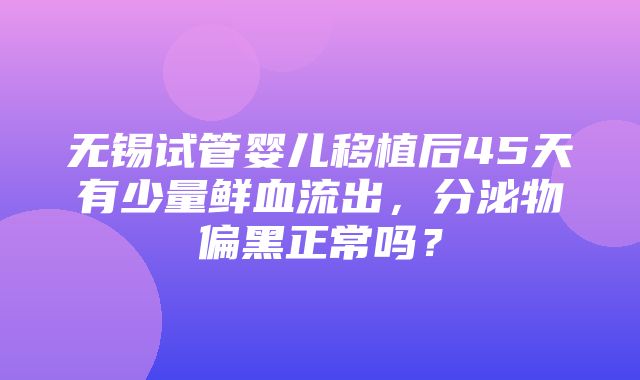 无锡试管婴儿移植后45天有少量鲜血流出，分泌物偏黑正常吗？