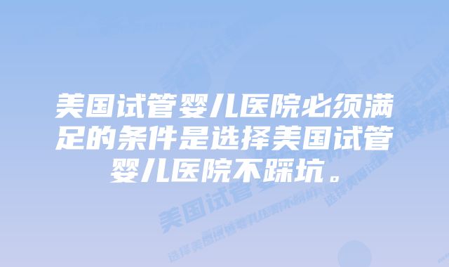 美国试管婴儿医院必须满足的条件是选择美国试管婴儿医院不踩坑。