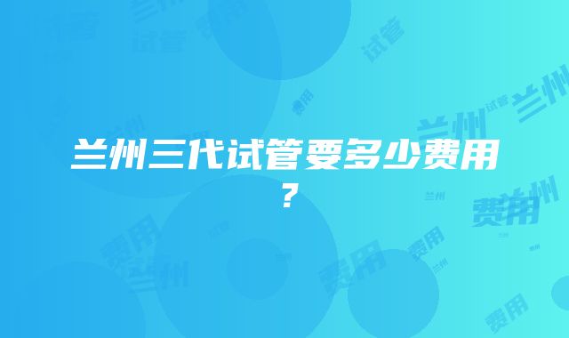 兰州三代试管要多少费用？