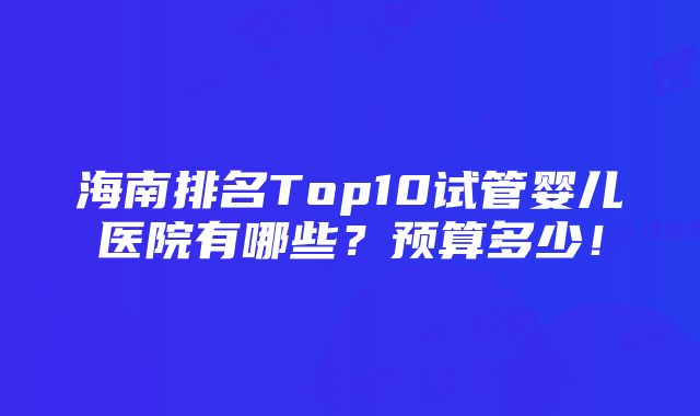 海南排名Top10试管婴儿医院有哪些？预算多少！