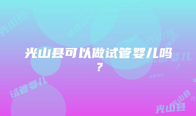 光山县可以做试管婴儿吗？