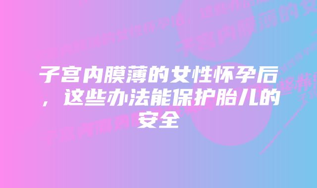 子宫内膜薄的女性怀孕后，这些办法能保护胎儿的安全