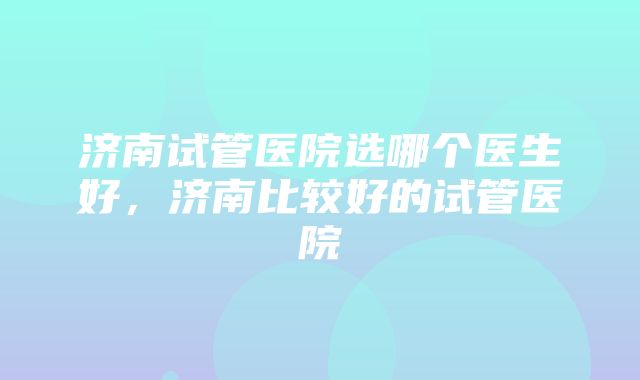 济南试管医院选哪个医生好，济南比较好的试管医院