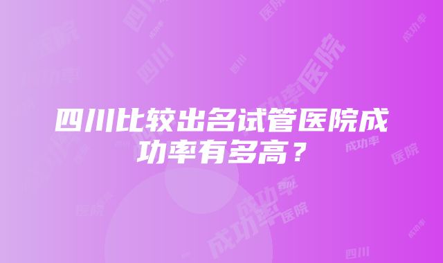 四川比较出名试管医院成功率有多高？