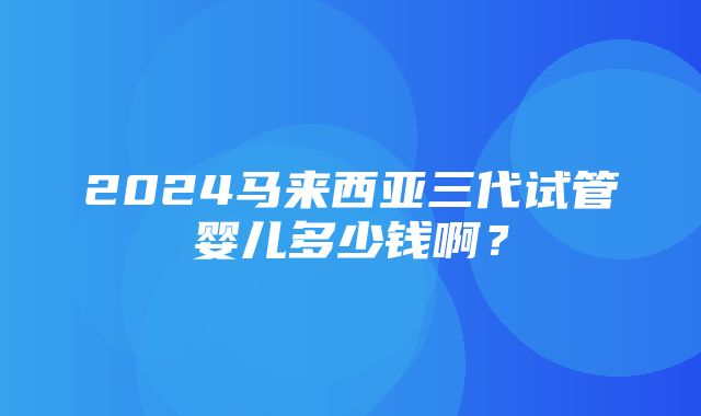 2024马来西亚三代试管婴儿多少钱啊？