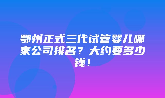 鄂州正式三代试管婴儿哪家公司排名？大约要多少钱！