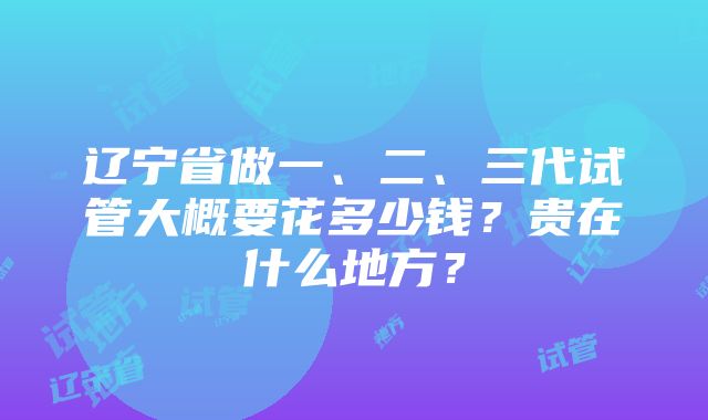 辽宁省做一、二、三代试管大概要花多少钱？贵在什么地方？