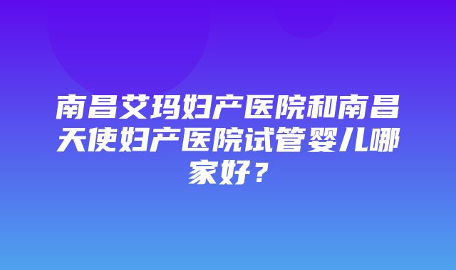 南昌艾玛妇产医院和南昌天使妇产医院试管婴儿哪家好？