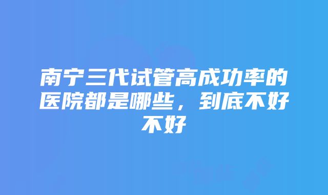 南宁三代试管高成功率的医院都是哪些，到底不好不好