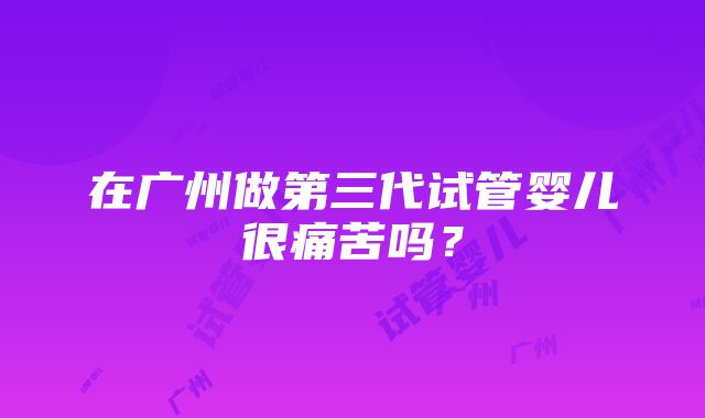 在广州做第三代试管婴儿很痛苦吗？