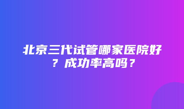 北京三代试管哪家医院好？成功率高吗？