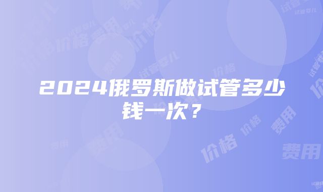 2024俄罗斯做试管多少钱一次？