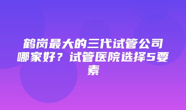 鹤岗最大的三代试管公司哪家好？试管医院选择5要素