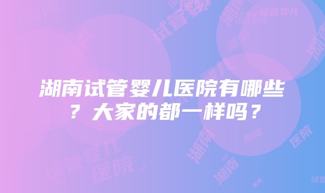 湖南试管婴儿医院有哪些？大家的都一样吗？