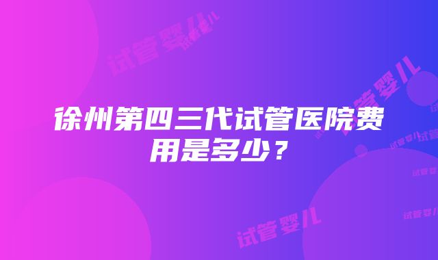 徐州第四三代试管医院费用是多少？