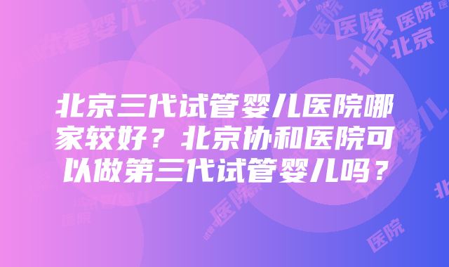 北京三代试管婴儿医院哪家较好？北京协和医院可以做第三代试管婴儿吗？