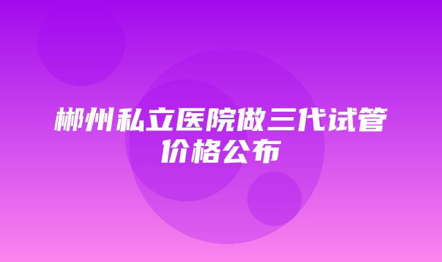 郴州私立医院做三代试管价格公布