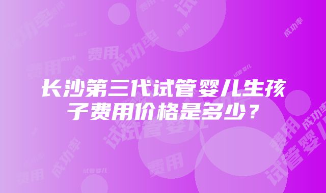 长沙第三代试管婴儿生孩子费用价格是多少？