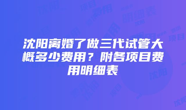 沈阳离婚了做三代试管大概多少费用？附各项目费用明细表