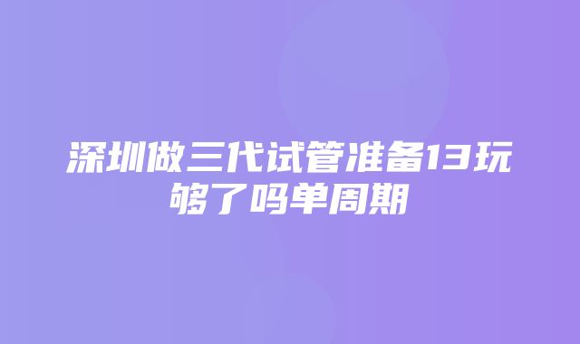 深圳做三代试管准备13玩够了吗单周期