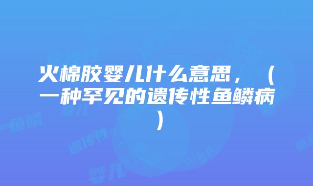 火棉胶婴儿什么意思，（一种罕见的遗传性鱼鳞病）