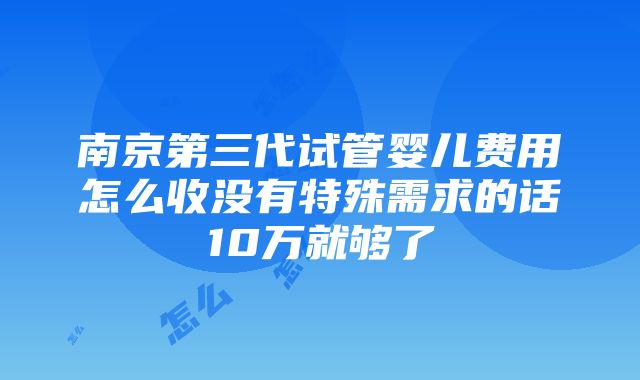 南京第三代试管婴儿费用怎么收没有特殊需求的话10万就够了