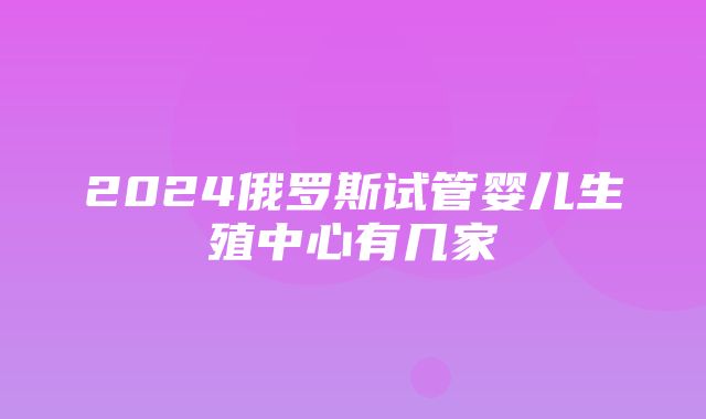 2024俄罗斯试管婴儿生殖中心有几家