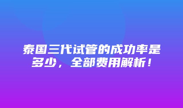 泰国三代试管的成功率是多少，全部费用解析！