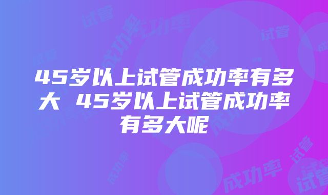 45岁以上试管成功率有多大 45岁以上试管成功率有多大呢