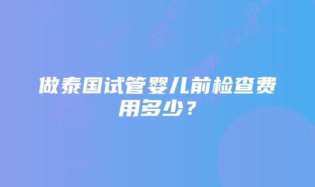 做泰国试管婴儿前检查费用多少？