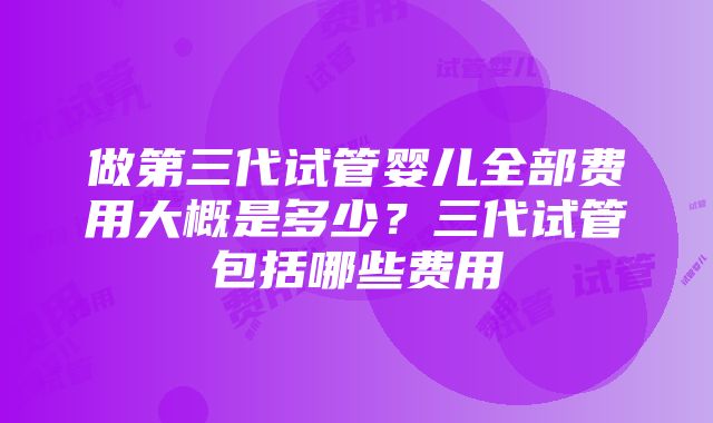 做第三代试管婴儿全部费用大概是多少？三代试管包括哪些费用