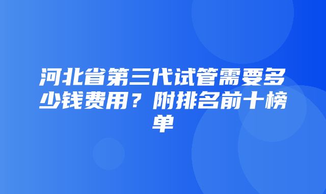 河北省第三代试管需要多少钱费用？附排名前十榜单