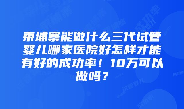 柬埔寨能做什么三代试管婴儿哪家医院好怎样才能有好的成功率！10万可以做吗？