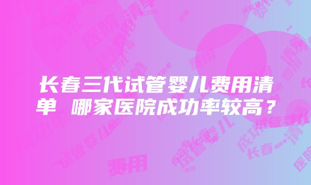 长春三代试管婴儿费用清单 哪家医院成功率较高？