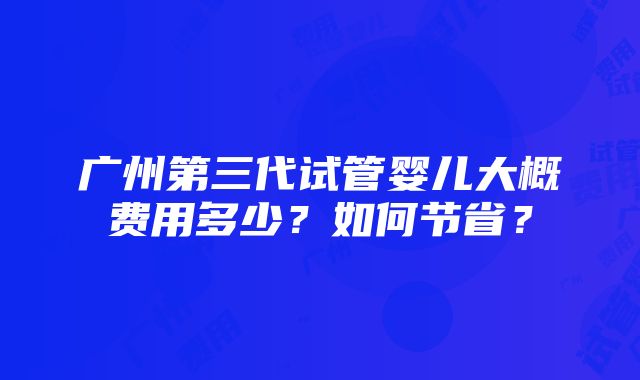 广州第三代试管婴儿大概费用多少？如何节省？