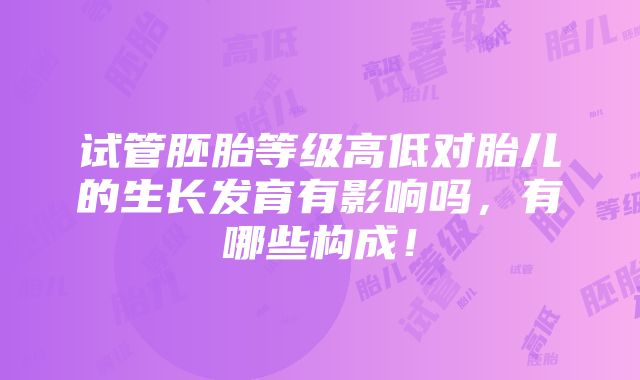 试管胚胎等级高低对胎儿的生长发育有影响吗，有哪些构成！