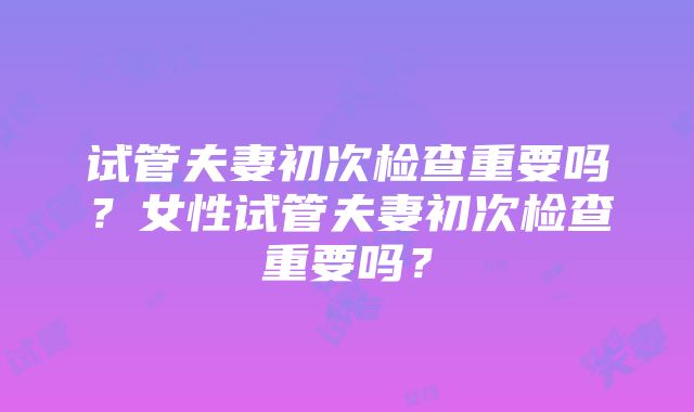 试管夫妻初次检查重要吗？女性试管夫妻初次检查重要吗？