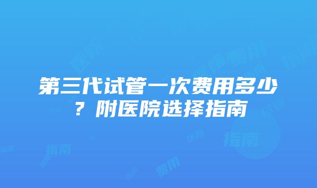 第三代试管一次费用多少？附医院选择指南